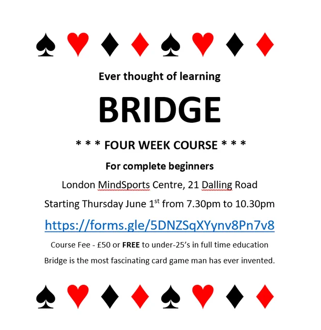 Bridge course for complete beginners
London MindSports Centre, 21 Dalling Road
Starting Thursday June 1st from 7.30pm to 10.30pm
https://forms.gle/5DNZSqXYynv8Pn7v8
Course Fee - £50 or FREE to under-25’s in full time education