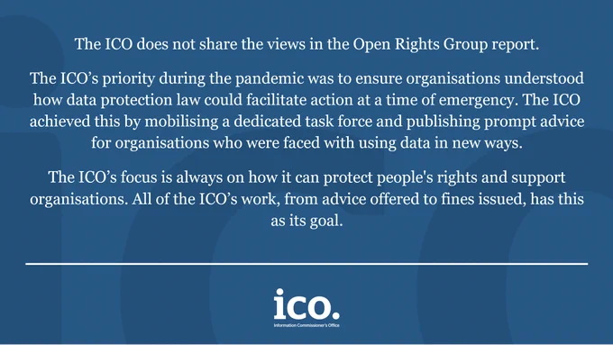 
“The ICO does not share the views in the Open Rights Group report. The ICO’s priority during the pandemic was to ensure organisations understood how data protection law could facilitate action at a time of emergency. The ICO achieved this by mobilising a dedicated task force and publishing prompt advice for organisations who were faced with using data in new ways.

"The ICO’s focus is always on how it can protect people's rights and support organisations. All of the ICO’s work, from advice offered to fines issued, has this as its goal."
