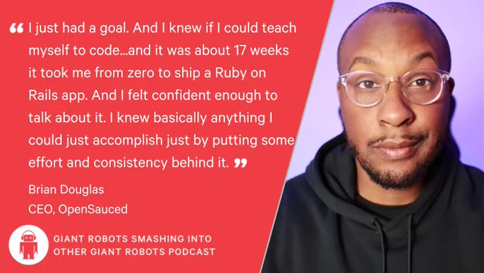 "I just had a goal. And I knew if I could teach myself to code...and it was about 17 weeks it took me from zero to ship a Ruby on Rails app. And I felt confident enough to talk about it. I knew basically anything I could just accomplish just by putting some effort and consistency behind it." – Brian Douglas, CEO of OpenSauced.