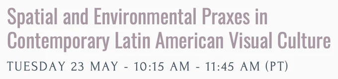 Spatial and Environmental Praxes in Contemporary Latin American Visual Culture / Tuesday 23 May - 10:15 - 11:45AM (PT)