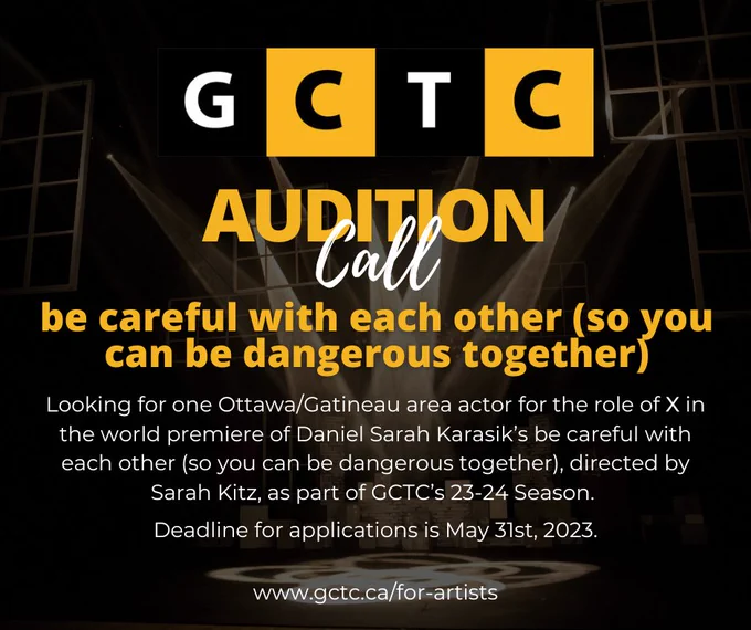 [Image Description: Text reads G C T C Audition Call be careful with each other (so you can be dangerous together). Looking for one Ottawa/Gatineau area actor for the role of X in the world premiere of Daniel Sarah Karasik’s be careful with each other (so you can be dangerous together), directed by Sarah Kitz, as part of GCTC’s 23-24 Season. Deadline for applications is May 31st, 2023. www.gctc.ca/for-artists" Background photo is 8 stage lights sending bright beams of light to centre stage; white window frames hang in the background.]
