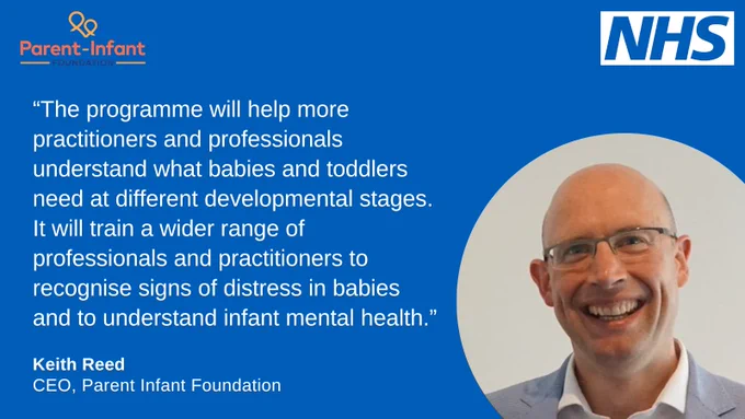 Photograph of Keith Reid, CEO, Parent Infant Foundation, with the quote. "The programme will help more practitioners and professionals understand babies and toddlers needs at different developmental a stages. It will train a wider range of professionals and practitioners to recognise signs of distress in babies and to understand infant mental health."