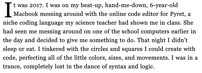It was 2017. I was on my beat-up, hand-me-down, 6-year-old Macbook messing around with the online code editor for Pyret, a niche coding language my science teacher had shown me in class. She had seen me messing around on one of the school computers earlier in the day and decided to give me something to do. That night I didn’t sleep or eat. I tinkered with the circles and squares I could create with code, perfecting all of the little colors, sizes, and movements. I was in a trance, completely lost in the dance of syntax and logic.