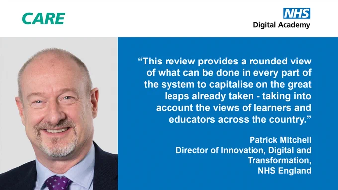 CARE logo
NHS Digital Academy logo
"This review provides a rounded view of what can be done in every part of the system to capitalise on the great leaps already taken - taking into account the views of learners and educators across the country"
Patrick Mitchell
Director of Innovation, Digital and Transformation
NHS England