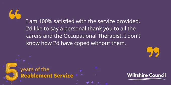 "I am 100% satisfied with the service provided. I'd like to say a personal thank you to all the carers and the Occupational Therapist. I don't know how I'd have coped without them."
5 years of the Wiltshire Council Reablement Service
