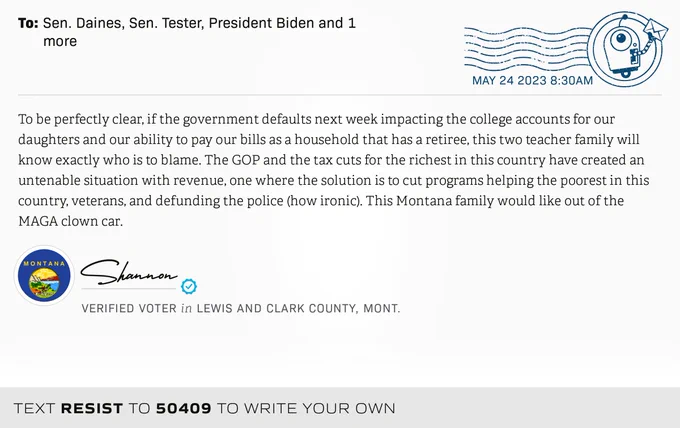 The letter subject is: empty and the body is: To be perfectly clear, if the government defaults next week impacting the college accounts for our daughters and our ability to pay our bills as a household that has a retiree, this two teacher family will know exactly who is to blame.  The GOP and the tax cuts for the richest in this country have created an untenable situation with revenue, one where the solution is to cut programs helping the poorest in this country, veterans, and defunding the police (how ironic). This Montana family would like out of the MAGA clown car.
