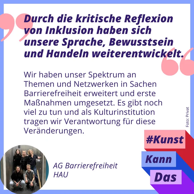 Zitatgrafik mit der AG Barrierefreheit des HAU in Berlin. Unten links ist ein Gruppenfoto von den AG-Mitgliedern zusehen, es sind 5 Personen. Über dem Bild steht das Zitat der AG: "Durch die kritische Reflexion von Inklusion haben sich unsere Sprache, Bewusstsein und Handeln weiterentwickelt. Wir haben unser Spektrum an Themen und Netzwerken in Sachen Barrierefreiheit erweitert und erste Maßnahmen umgesetzt. Es gibt noch viel zu tun und als Kulturinstitution tragen wir Verantwortung für diese Veränderungen." Unten rechts drei bunte Balken in lila, blau und rot. In jedem Balken steht ein Wort, zusammen ergibt es: "Kunst kann das".