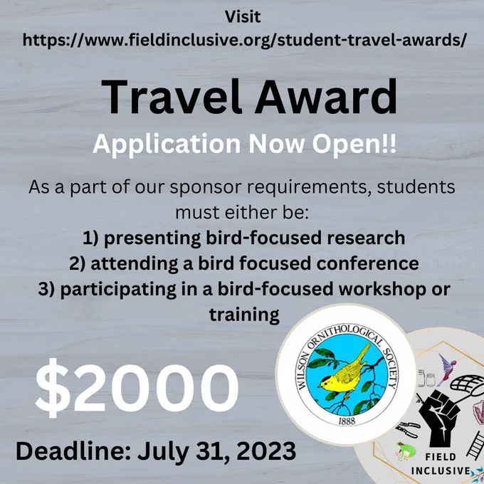Graphic for Field Inclusive’s Grant that reads: “Travel Award. Application Now Open. As apart of our sponsor requirements, students must either be presenting bird focused research, attending a bird focused conference, particle in a bird focused workshop or training. $2000. Deadline: July 31, 2023.” Wilson Ornithological Society’s Official logo is in the bottom right corner along with Field Inclusive’s official logo.
