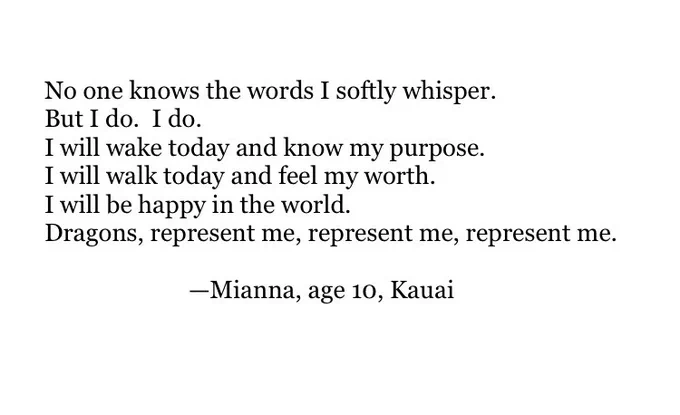 No one knows the words I softly whisper.
But I do.  I do.
I will wake today and know my purpose
I will walk today and feel my worth.
I will be happy in the world.
Dragons, represent me, represent me, represent me.

—Mianna, age 10, Kauai