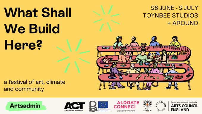 A yellow image, with an illustration of a long, winding pink table - where many people of different ages, genders and ethnicities are talking, eating, playing cards and chess, holding hands, snoozing etc. The illustration is by Mohammed Z. Rahman. There are two neon green fireworks surrounding the table. Black text reads 'What Shall We Build Here? a festival of art, climate and community, 28 June - 2 July, Toynbee Studios   around'. Below there are logos for Artsadmin, ACT, BE PART, Aldgate Connect BID, City of London and Arts Council England 