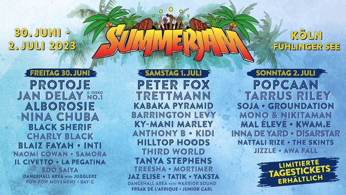 Summerjam Festival / 30. Juni - 2. Juli 2023 / Köln, Fühlinger See
Freitag: Protoje, Jan Delay, Alborosie, Nina Chuba / Samstag: Peter Fox, Trettmann, Kabaka Pyramid / Sonntag: Popcaan, Tarrus Riley, SOJA und viele mehr. Limitierte Tagestickets erhältlich auf summerjam.de