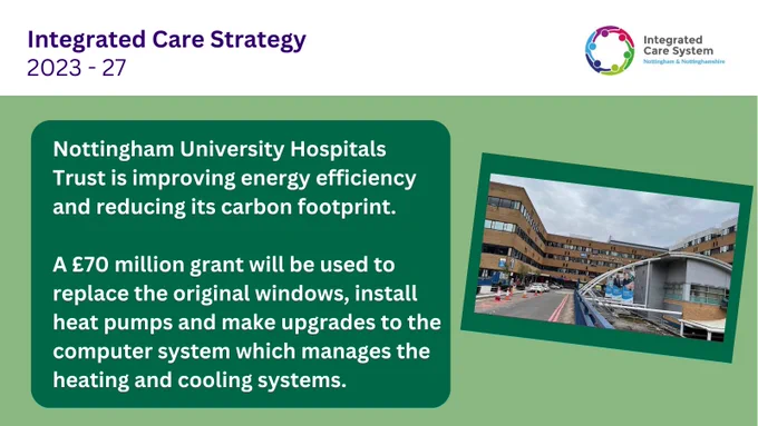 Integrated Care Strategy, 2023 - 2027  Photo of Queen’s Medical Centre building  Nottingham University Hospitals Trust is improving energy efficiency and reducing its carbon footprint.  A £70 million grant will be used to replace the original windows, install heat pumps and make upgrades to the computer system which manages the heating and cooling systems.