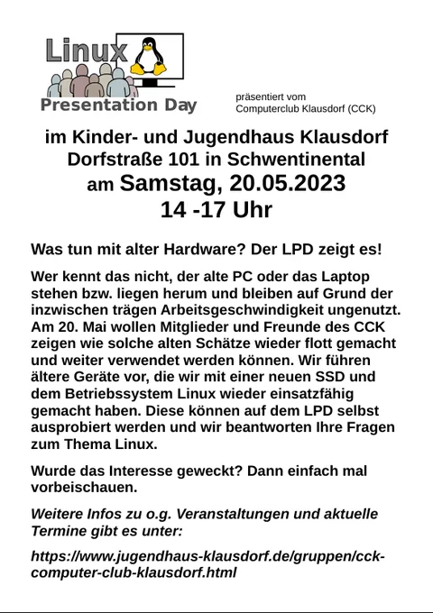 Was tun mit alter Hardware? Der LPD zeigt es!

Wer kennt das nicht, der alte PC oder das Laptop stehen bzw. liegen herum und bleiben auf Grund der inzwischen trägen Arbeitsgeschwindigkeit ungenutzt. Am 20. Mai wollen Mitglieder und Freunde des CCK zeigen wie solche alten Schätze wieder flott gemacht und weiter verwendet werden können. Wir führen ältere Geräte vor, die wir mit einer neuen SSD und dem Betriebssystem Linux wieder einsatzfähig gemacht haben. Diese können auf dem LPD selbst ausprobiert werden und wir beantworten Ihre Fragen zum Thema Linux.

Wurde das Interesse geweckt? Dann einfach mal vorbeischauen.

Weitere Infos zu o.g. Veranstaltungen und aktuelle Termine gibt es unter:

https://www.jugendhaus-klausdorf.de/gruppen/cck-computer-club-klausdorf.html