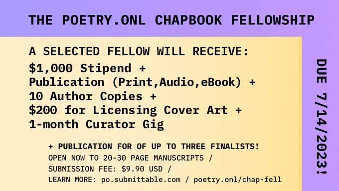 THE POETRY.ONL CHAPBOOK FELLOWSHIP. A SELECTED FELLOW WILL RECEIVE: $1,000 Stipend   Publication (Print,Audio,eBook)   10 Author Copies   $200 for Licensing Cover Art   1-month Curator Gig,   PUBLICATION FOR OF UP TO THREE FINALISTS! OPEN NOW TO 20-30 PAGE MANUSCRIPTS / SUBMISSION FEE: $9.90 USD / LEARN MORE: po.submittable.com / poetry.onl/chap-fell. DUE 7/14/2023.