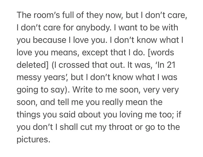 The room’s full of they now, but I don’t care, I don’t care for anybody. I want to be with you because I love you. I don’t know what I love you means, except that I do. [words deleted] (I crossed that out. It was, ‘In 21 messy years’, but I don’t know what I was going to say). Write to me soon, very very soon, and tell me you really mean the things you said about you loving me too; if you don’t I shall cut my throat or go to the pictures.