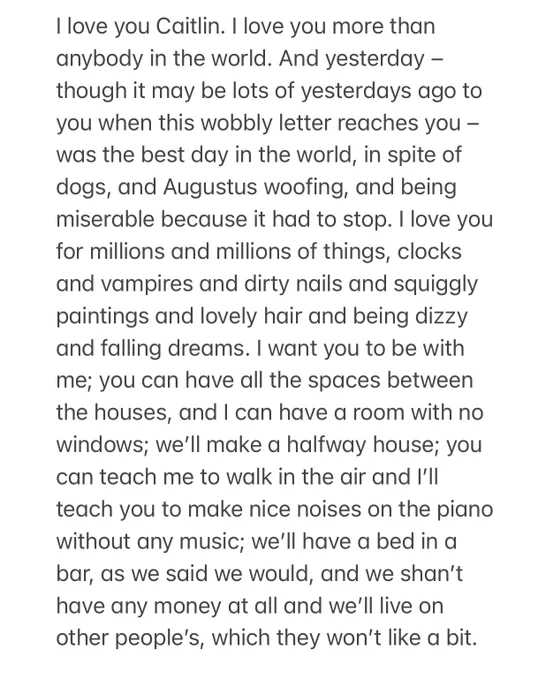 I love you Caitlin. I love you more than anybody in the world. And yesterday – though it may be lots of yesterdays ago to you when this wobbly letter reaches you – was the best day in the world, in spite of dogs, and Augustus woofing, and being miserable because it had to stop. I love you for millions and millions of things, clocks and vampires and dirty nails and squiggly paintings and lovely hair and being dizzy and falling dreams. I want you to be with me; you can have all the spaces between the houses, and I can have a room with no windows; we’ll make a halfway house; you can teach me to walk in the air and I’ll teach you to make nice noises on the piano without any music; we’ll have a bed in a bar, as we said we would, and we shan’t have any money at all and we’ll live on other people’s, which they won’t like a bit.