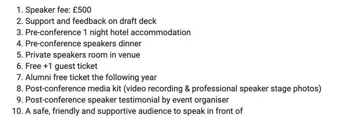1. Speaker fee: £500
2. Support and feedback on draft deck
3. Pre-conference 1 night hotel accommodation
4. Pre-conference speakers dinner
5. Private speakers room in venue
6. Free  1 guest ticket
7. Alumni free ticket the following year
8. Post-conference media kit (video recording & professional speaker stage photos)
9. Post-conference speaker testimonial by event organiser
10. A safe, friendly and supportive audience to speak in front of