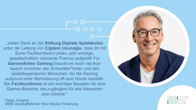 Zitat von Helge Jürgens. Geschäftsführer New-Media-Förderung des Medienboard Berlin-Brandenburg. Zitatbeginn; „Vielen Dank an die Stiftung Digitale Spielekultur unter der Leitung von Çiğdem Uzunoğlu, dass Ihr mit Eurer Fachkonferenz jedes Jahr wichtige, gesellschaftlich relevante Themen aufgreift! Für barrierefreies Gaming braucht es noch viel Austausch zwischen den Entwickler*innen und den spielebegeisterten Menschen, für die Gaming aufgrund einer Behinderung oft eine Hürde darstellt. Die Fachkonferenz ist ein wichtiger Baustein für eine Games-Branche, die zugänglich für alle Menschen sein möchte."