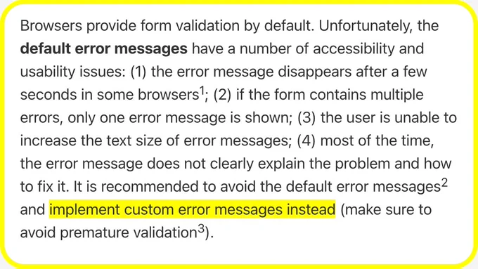 Browsers provide form validation by default. Unfortunately, the default error messages have a number of accessibility and usability issues: (1) the error message disappears after a few seconds in some browsers; (2) if the form contains multiple errors, only one error message is shown; (3) the user is unable to increase the text size of error messages; (4) most of the time, the error message does not clearly explain the problem and how to fix it. It is recommended to avoid the default error messages and implement custom error messages instead (make sure to avoid premature validation).