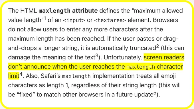 The HTML maxlength attribute defines the “maximum allowed value length” of an <input> or <textarea> element. Browsers do not allow users to enter any more characters after the maximum length has been reached. If the user pastes or drag-and-drops a longer string, it is automatically truncated (this can damage the meaning of the text). Unfortunately, screen readers don’t announce when the user reaches the maxlength character limit. Also, Safari’s maxlength implementation treats all emoji characters as length 1, regardless of their string length (this will be “fixed” to match other browsers in a future update).