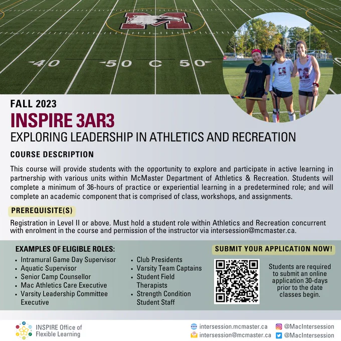 Course Promotional Poster. 

INSPIRE 3AR3 Exploring Leadership in Athletics and Recreation offered Fall 2023. Course provides students with the opportunity to explore and participate in active learning with various units within McMaster Athletics and Recreation. 

Prerequisites: Students must be in level II or above and hold a role within Athletics and Recreation concurrent with enrolment. 

Students can submit their application to enrol in course at https://bit.ly/3Bq5jkj. 