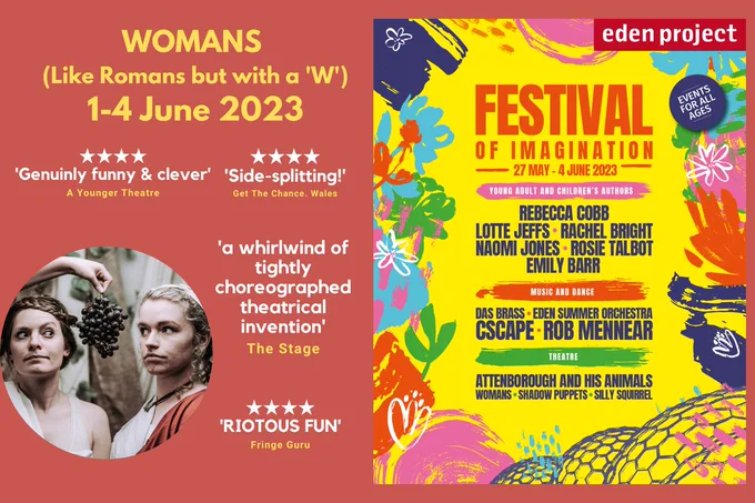 Title of the show: WOMANS Like Romans but with a 'W' 1-4 June 2023
Quotes say: 4 stars, genuinely funny & clever, A Younger Theatre. 
4 stars, Side splitting! Get the chance Wales
A whirlwind of tightly choreographed theatrical invention, The Stage
4 stars, Riotous fun, Fringe Guru
Photo of two comic actors dressed in roman clothes with a bunch of grapes dangling enticingly between them

Poster for Eden Project's Festival of Imagination, text says
27 May to 4 June 2023

Young Adult & Children's Authors listed
Rebecca Cobb, Lotte Jeffs, Rachel Bright, Naomi Jones, Rosie Talbot, Emily Barr

Music and Dance listed
Das Brass, Eden Summer Orchestra, Cscape, Rob Mennear

Theatre listed
Attenborough and his Animals, Womans, Shadow Puppets, Silly Squirrel