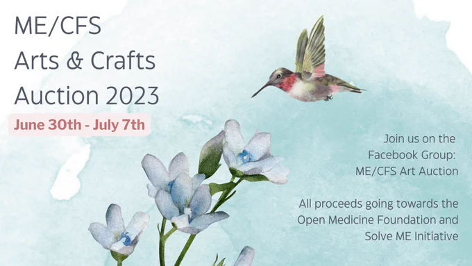 Light Blue watercolour background with the following text: ME/CFS Arts & Crafts Auction 2023
June 30th - July 7th
Join us on the Facebook Group: ME/CFS Art Auction
All proceeds going towards the Open Medicine Foundation and Solve ME Initiative. there’s and image of a ruby throated hummingbird hovering above blue flowers.