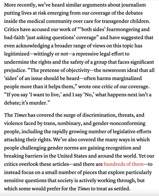 More recently, we’ve heard similar arguments about journalism putting lives at risk emerging from our coverage of the debates inside the medical community over care for transgender children. Critics have accused our work of “‘both sides’ fearmongering and bad-faith ‘just asking questions’ coverage” and have suggested that even acknowledging a broader range of views on this topic has legitimized—wittingly or not—a repressive legal effort to undermine the rights and the safety of a group that faces significant prejudice. “The pretense of objectivity—the newsroom ideal that all ‘sides’ of an issue should be heard—often harms marginalized people more than it helps them,” wrote one critic of our coverage. “If you say ‘I want to live,’ and I say ‘No,’ what happens next isn’t a debate; it’s murder.”