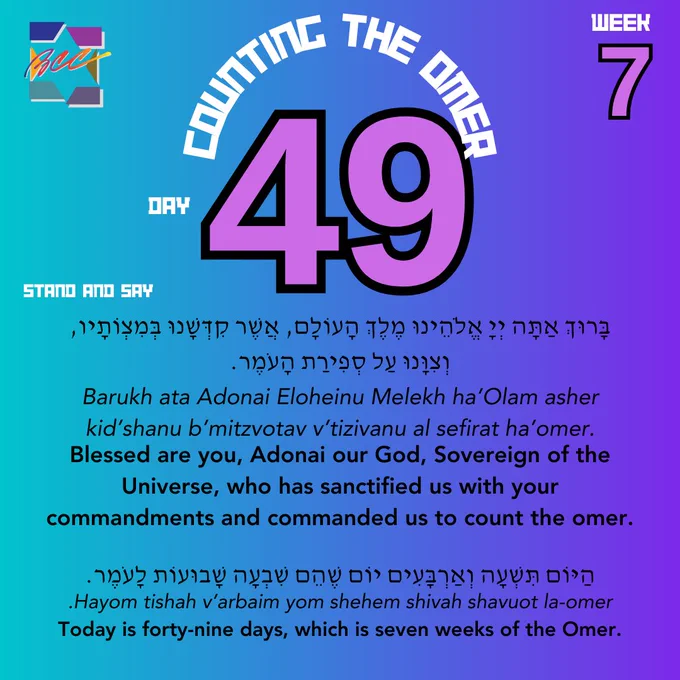 Counting the Omer. Day 49, week 7. Stand and say:
בָּרוּךְ אַתָּה יְיָ אֱלֹהֵֽינוּ מֶֽלֶךְ הָעוֹלָם, אֲשֶׁר קִדְּשָֽׁנוּ בְּמִצְוֹתָיו, וְצִוָּֽנוּ עַל סְפִירַת הָעֹֽמֶר.
Barukh ata Adonai Eloheinu Melekh ha’Olam asher kid’shanu b’mitzvotav v’tizivanu al sefirat ha’omer.
Blessed are you, Adonai our God, Sovereign of the Universe, who has sanctified us with your commandments and commanded us to count the omer.
הַיּוֹם תִּשְׁעָה וְאַרְבָּעִים יוֹם שֶׁהֵם שִׁבְעָה שָׁבוּעוֹת לָעֹֽמֶר.
.Hayom tishah v’arbaim yom shehem shivah shavuot la-omer
Today is forty-nine days, which is seven weeks of the Omer.