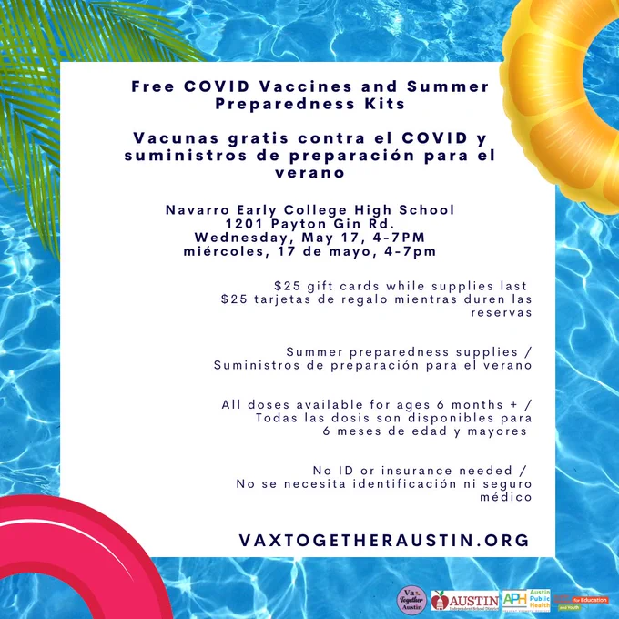 Text: Free COVID Vaccines and Summer Preparedness Kits.

Navarro Early College High School 1201 Payton Gin Rd. 

Wednesday, May 17, 4-7PM.

$25 gift cards while supplies last.

Summer preparedness supplies.  

All doses available for ages 6 months  .

 No ID or insurance needed.

VaxTogetherAustin.org.

Texto: Vacunas gratis contra el COVID y suministros de preparación para el verano.

Navarro Early College High School 1201 Payton Gin Rd. 

miércoles, 17 de mayo, 4-7pm.

$25 tarjetas de regalo mientras duren las reservas.

Suministros de preparación para el verano.

Todas las dosis son disponibles para 6 meses de edad y mayores. 

No se necesita identificación ni seguro médico.

VaxTogetherAustin.org.