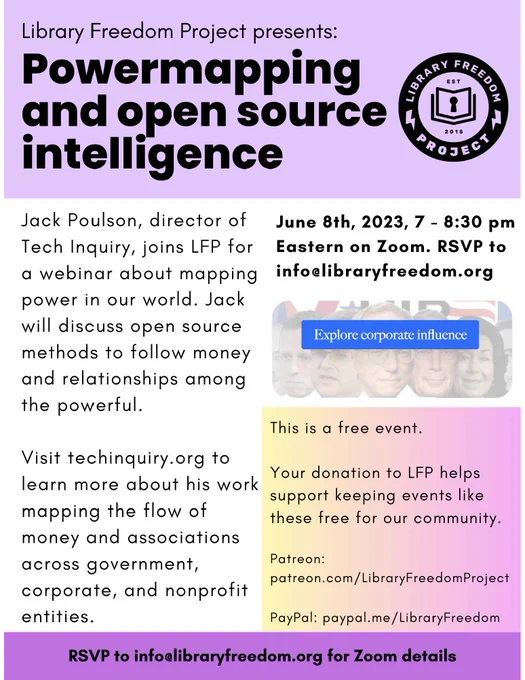 Purples and white flyer: Library Freedom Project presents: Powermapping and open source inteligence. June 8th, 2023, 7-8:30 pm EST on Zoom. RSVP to info@libraryfreedom.org. Jack Poulson, director of Tech Inquiry, joins LFP for a webinar about mapping power in our world. Jack will discuss open source methods to follow money and relationships among the powerful. Visit techinquiry.org to learn more about his work mapping the flow of money and associations across government, corporate, and nonprofit entities. This is a free event. Your donation to LFP helps to support keeping events like these free for our community. Patreon: patron.com/LibraryFreedomProject PayPal: PayPal.me/LibraryFreedom. RSVP to info@libraryfreedom.org for Zoom details. 