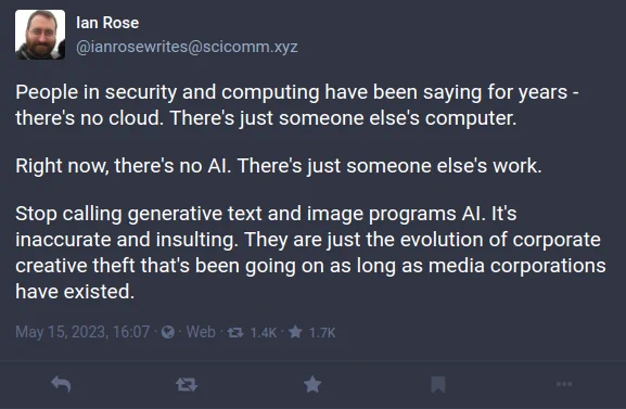 People in security and computing have been saying for years - there's no cloud. There's just someone else's computer.

Right now, there's no AI. There's just someone else's work. 

Stop calling generative text and image programs AI. It's inaccurate and insulting. They are just the evolution of corporate creative theft that's been going on as long as media corporations have existed.