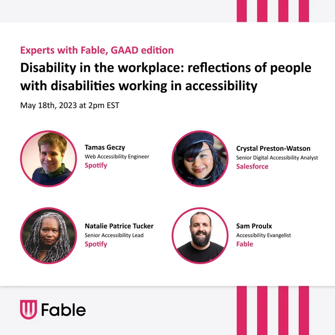 Experts with Fable, GAAD Edition. Disability in the workplace: reflections of people with disabilities working in accessibility. May 18, 2pm ET.

Panelists with headshots: Tamas Geczy, Web Accessibility Engineer, Spotify. Crystal Preston-Watson, Sr. Digital Accessibility Analyst, Salesforce. Natalie Patrice Tucker, Sr. Accessibility Lead, Spotify. Sam Proulx, Accessibility Evangelist, Fable.  

Fable logo: Text with pink shield icon.