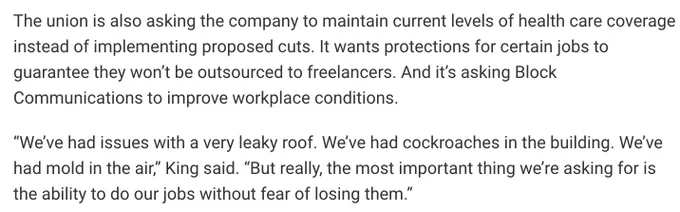 News copy and a quote from an Ohio Newsroom writeup that reads:

The union is also asking the company to maintain current levels of health care coverage instead of implementing proposed cuts. It wants protections for certain jobs to guarantee they won’t be outsourced to freelancers. And it’s asking Block Communications to improve workplace conditions.

“We’ve had issues with a very leaky roof. We’ve had cockroaches in the building. We’ve had mold in the air,” King said. “But really, the most important thing we’re asking for is the ability to do our jobs without fear of losing them.”