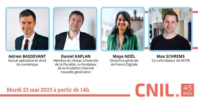 CNIL 45 ans
Mardi 23 mai 2023 à partir de 14h
Adrien BASDEVANT, avocat spécialisé en droit du numérique
Daniel KAPLAN, membre du réseau Université de la Pluralité, co-fondateur de la Fondation internet nouvelle génération
Maya NOËL, directrice générale de France Digitale
Max SCHREMS, co-cofondateur de None of your business (NOYB)
