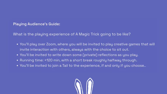 Text that reads:

Playing Audience’s Guide:

What is the playing experience of A Magic Trick going to be like?

You’ll play over Zoom, where you will be invited to play creative games that will invite interaction with others, always with the choice to sit out.

You’ll be invited to write down some (private) reflections as you play.
Running time: <120 min, with a short break roughly halfway through.

You'll be invited to join a Tail to the experience, if and only if you choose...
