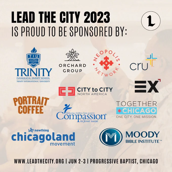 We're so grateful for the partnership of these many organizations sponsoring the Lead the City conference this year! Attendees will have the opportunity to learn about all the great work they're doing and ways to get involved. 

👏🏼  Trinity Evangelical Divinity School
👏🏼  Orchard Group
👏🏼  Neopolis Network
👏🏼  Cru
👏🏼  Portrait Coffee
👏🏼  City to City North America
👏🏼  Exponential
👏🏼  Compassion International
👏🏼  Together Chicago
👏🏼  NewThing Chicagoland Movement
👏🏼  Mood Bible Institute