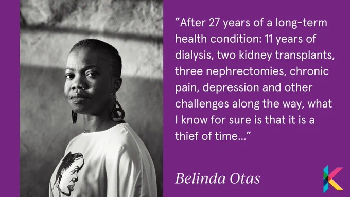 Image shows a portrait of Belinda in black and white. She's a black woman with short hair, she looks into the camera with a direct gaze.  There is a quote from her blog which reads "After 27 years of a long-term health condition: 11 years of dialysis, two kidney transplants, three nephrectomies, chronic pain, depression and other challenges along the way, what I know for sure is that it is a thief of time..." 