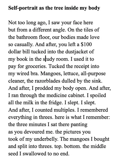 Self-portrait as the tree inside my body 

Not too long ago, I saw your face here
but from a different angle. On the tiles of 
the bathroom floor, our bodies made love 
so casually. And after, you left a $100 
dollar bill tucked into the dustjacket of 
my book in the study room. I used it to 
pay for groceries. Tucked the receipt into 
my wired bra. Mangoes, lettuce, all-purpose 
cleaner, the razorblades dulled by the sink. 
And after, I prodded my body open. And after, 
I ran through the medicine cabinet. I spoiled 
all the milk in the fridge. I slept. I slept. 
And after, I counted multiples. I remembered 
everything in threes. here is what I remember:
the three minutes I sat there panting 
as you devoured me. the pictures you 
took of my underbelly. The mangoes I bought
and split into threes. top. bottom. the middle 
seed I swallowed to no end. 
