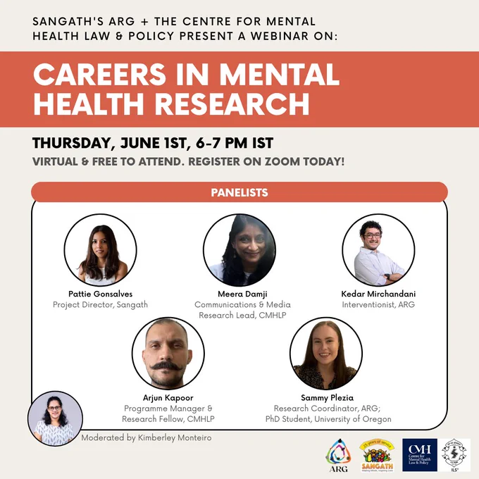 Flyer saying "Sangath's ARG  The Centre for Mental Health Law & Policy present A Webinar on Careers in Mental Health Research. Thursday, June 1st, 6-7 PM IST. Virtual and free to attend. Register on Zoom today!

There are photos of the five panelists. Arjun Kapoor (Programme Manager & Research Fellow, CMHLP). Kedar Mirchandani (Interventionist, ARG). Meera Damji (Communications & Media Research Lead, CMHLP). Pattie Gonsalves (Project Director, Sangath). Sammy Plezia (Research Coordinator, ARG; PhD Student; University of Oregon). The moderator is Kimberley Monteiro (Project Coordinator & Counselling Psychologist, ARG)."
