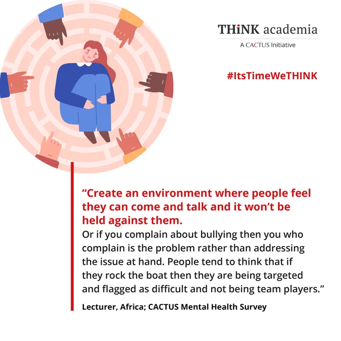 THINK Academia - A CACTUS Initiative

"Create an environment where people feel they can come and talk and it won't be held against them. Or if you complain about bullying then you who complain is the problem rather than addressing the issue at hand. People tend to think that if they rock the boat then they are being targeted and flagged as difficult and not being team players." - Lecturer, Africa, CACTUS Mental Health Survey

#ItsTimeWeTHINK