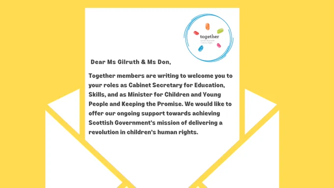 There is a letter with together logo. In the letter it says 'Dear Ms Gilruth & Ms Don, Together members are writing to welcome you to your roles as Cabinet Secretary for Education, Skills and as Minister for Children and Young People and Keeping the Promise. We would like to offer our ongoing support towards achieving Scottish Government's mission for delivering a revolution in children's human rights.'