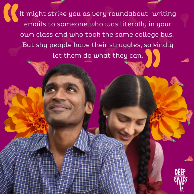"It might strike you as very roundabout - writing emails to someone who was literally in your own class and who took the same college bus. But shy people have their struggles, so kindly let them do what they can." A still from the Tamil movie "3" - Dhanush is looking up with a shy smile on his face, with Shruti Haasan sitting behind him, looking down and blushing. He's wearing a blue and white checked shirt, she is wearing her hair in braids and is dressed in a maroon clothes that resemble a school uniform.
 