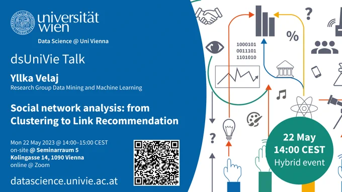 Flyer with talk invitation. Content
Logo of University of Vienna
organisation research network Data Science @ Uni Vienna
dsUniVie Talk
Yllka Velaj, Research Group Data Mining and Machine Learning
Social network analysis: from Clustering to Link Recommendation
Monday, 22 May 2023 @ 14:00–15:00 CEST
hybrid event:
on-site @ Seminarraum 5, Kolingasse 14, 1090 Vienna
online @ Zoom
link: datascience.univie.ac.at