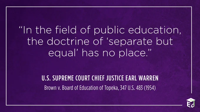 “In the field of public education, the doctrine of "separate but equal" has no place.” U.S. Supreme Court Chief Justice Earl Warren, Brown v. Board of Education of Topeka, 347 U.S. 483 (1954)
