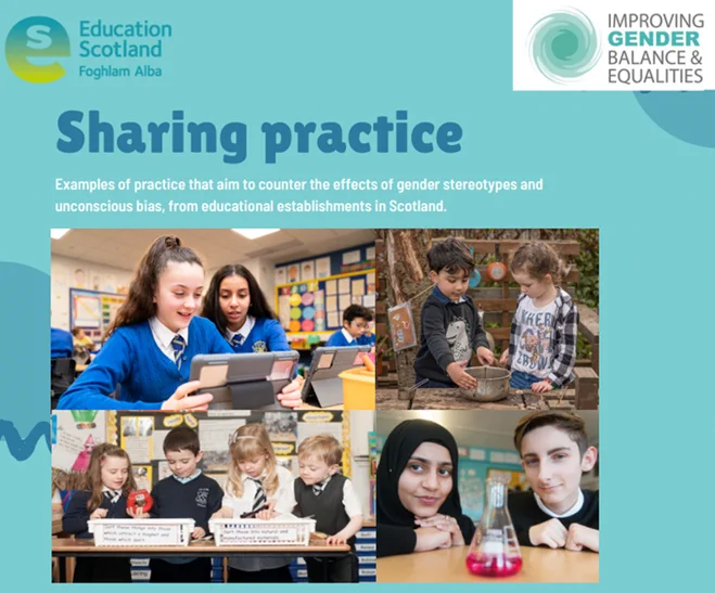 Teal background with graphic shapes in dark teal. At the top left is the Education Scotland logo which is green and blue. At the top right is the 'improving gender balance and equalities' logo which contains text and a swirl starting with a dark teal in the centre and becoming lighter towards the edges. Below this is a heading 'Sharing practice' and a subheading 'examples of practice that aim to counter the effects of gender stereotypes and unconscious bias, from educational establishments in Scotland'. Below this are images of 2 girls on an ipad, 2 young children playing outside in a mud kitchen, 4 young children looking in some trays and 2 older children with a conical flask between them.