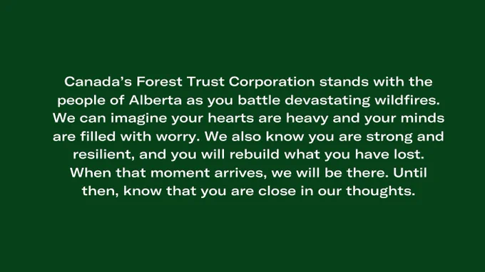 Canada’s Forest Trust stands with the people of Alberta as you battle devastating wildfires. We can imagine your hearts are heavy, and your minds are filled with worry. We also know you are strong and resilient, and you will rebuild what you have lost. When that moment arrives, we will be there. Until then, know that you are close in our thoughts.
