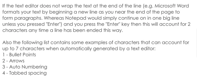 Text says "If the text editor does not wrap the text at the end of the line (e.g. Microsoft Word formats your text by beginning a new line as you near the end of the page to form paragraphs. Whereas Notepad would simply continue on in one big line unless you pressed "Enter") and you press the "Enter" key then this will account for 2 characters any time a line has been ended this way.  Also the following list contains some examples of characters that can account for up to 7 characters when automatically generated by a text editor: 1 - Bullet Points 2 - Arrows 3 - Auto Numbering 4 - Tabbed spacing"
