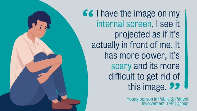 “I have the image on my internal screen, I see it projected as if it’s actually in front of me. It has more power, it’s scary and its more difficult to get rid of this image” Young person in Public & Patient Involvement  (PPI) group