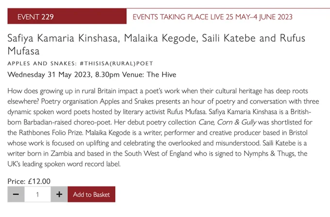 Safiya Kamaria Kinshasa, Malaika Kegode, Saili Katebe and Rufus Mufasa
APPLES AND SNAKES: #THISISA(RURAL)POET
Wednesday 31 May 2023, 8.30pm Venue: The Hive
How does growing up in rural Britain impact a poet’s work when their cultural heritage has deep roots elsewhere? Poetry organisation Apples and Snakes presents an hour of poetry and conversation with three dynamic spoken word poets hosted by literary activist Rufus Mufasa. Safiya Kamaria Kinshasa is a British-born Barbadian-raised choreo-poet. Her debut poetry collection Cane, Corn & Gully was shortlisted for the Rathbones Folio Prize. Malaika Kegode is a writer, performer and creative producer based in Bristol whose work is focused on uplifting and celebrating the overlooked and misunderstood. Saili Katebe is a writer born in Zambia and based in the South West of England who is signed to Nymphs & Thugs, the UK’s leading spoken word record label.

Price: £12.00